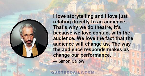 I love storytelling and I love just relating directly to an audience. That's why we do theatre, it's because we love contact with the audience. We love the fact that the audience will change us. The way the audience