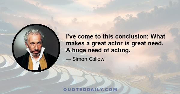 I've come to this conclusion: What makes a great actor is great need. A huge need of acting.