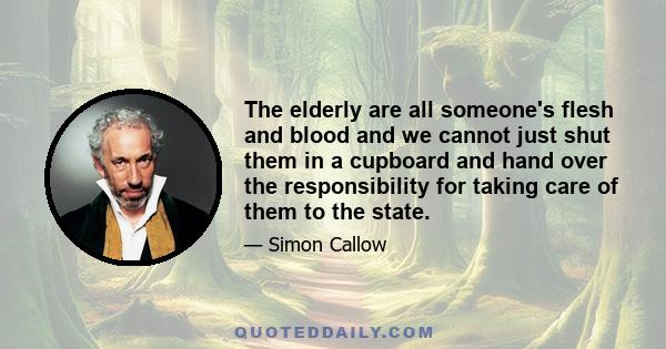 The elderly are all someone's flesh and blood and we cannot just shut them in a cupboard and hand over the responsibility for taking care of them to the state.