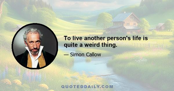 To live another person's life is quite a weird thing.