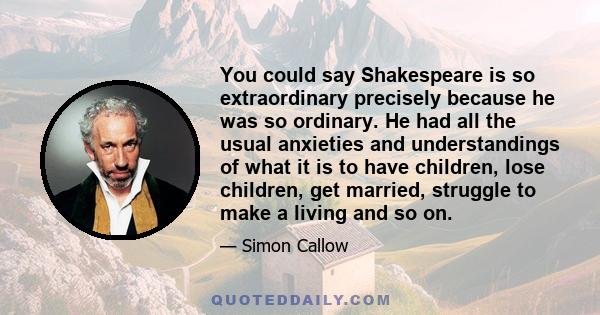 You could say Shakespeare is so extraordinary precisely because he was so ordinary. He had all the usual anxieties and understandings of what it is to have children, lose children, get married, struggle to make a living 