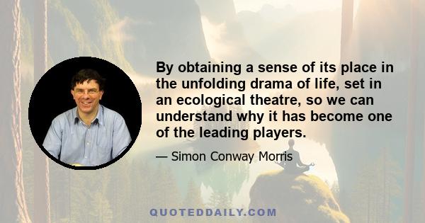 By obtaining a sense of its place in the unfolding drama of life, set in an ecological theatre, so we can understand why it has become one of the leading players.