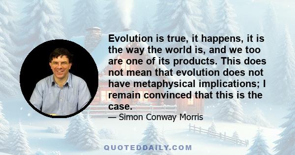 Evolution is true, it happens, it is the way the world is, and we too are one of its products. This does not mean that evolution does not have metaphysical implications; I remain convinced that this is the case.