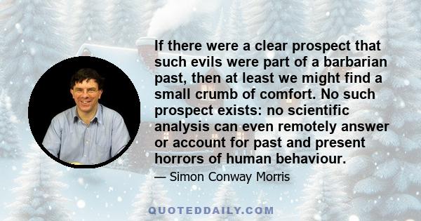 If there were a clear prospect that such evils were part of a barbarian past, then at least we might find a small crumb of comfort. No such prospect exists: no scientific analysis can even remotely answer or account for 