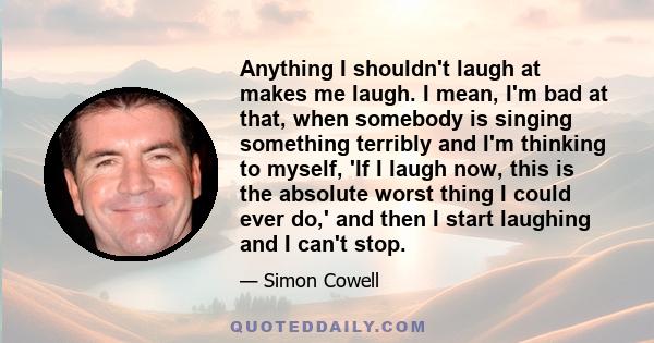 Anything I shouldn't laugh at makes me laugh. I mean, I'm bad at that, when somebody is singing something terribly and I'm thinking to myself, 'If I laugh now, this is the absolute worst thing I could ever do,' and then 