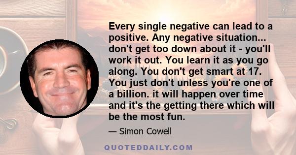 Every single negative can lead to a positive. Any negative situation... don't get too down about it - you'll work it out. You learn it as you go along. You don't get smart at 17. You just don't unless you're one of a