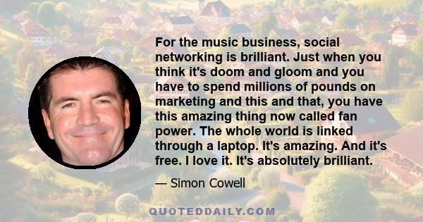 For the music business, social networking is brilliant. Just when you think it's doom and gloom and you have to spend millions of pounds on marketing and this and that, you have this amazing thing now called fan power.