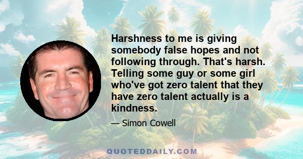 Harshness to me is giving somebody false hopes and not following through. That's harsh. Telling some guy or some girl who've got zero talent that they have zero talent actually is a kindness.