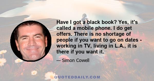 Have I got a black book? Yes, it's called a mobile phone. I do get offers. There is no shortage of people if you want to go on dates - working in TV, living in L.A., it is there if you want it.