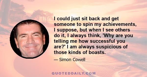 I could just sit back and get someone to spin my achievements, I suppose, but when I see others do it, I always think, 'Why are you telling me how successful you are?' I am always suspicious of those kinds of boasts.