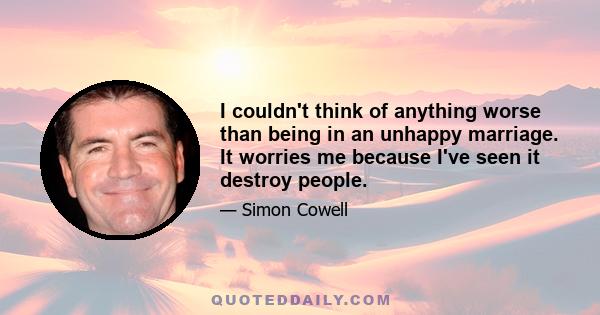 I couldn't think of anything worse than being in an unhappy marriage. It worries me because I've seen it destroy people.