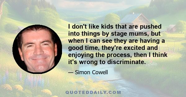 I don't like kids that are pushed into things by stage mums, but when I can see they are having a good time, they're excited and enjoying the process, then I think it's wrong to discriminate.