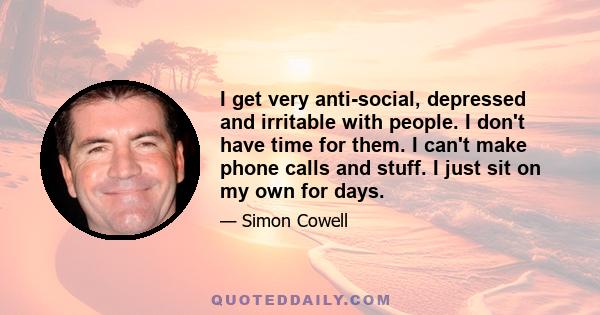 I get very anti-social, depressed and irritable with people. I don't have time for them. I can't make phone calls and stuff. I just sit on my own for days.