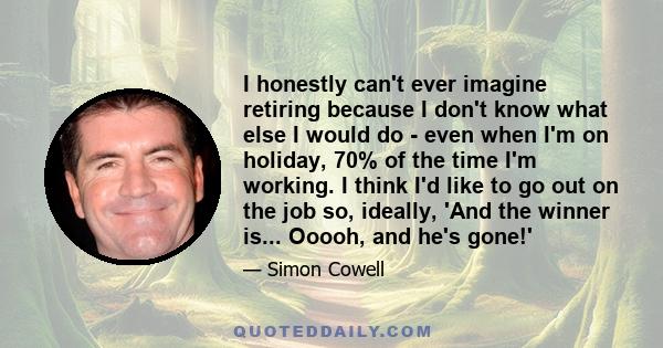 I honestly can't ever imagine retiring because I don't know what else I would do - even when I'm on holiday, 70% of the time I'm working. I think I'd like to go out on the job so, ideally, 'And the winner is... Ooooh,