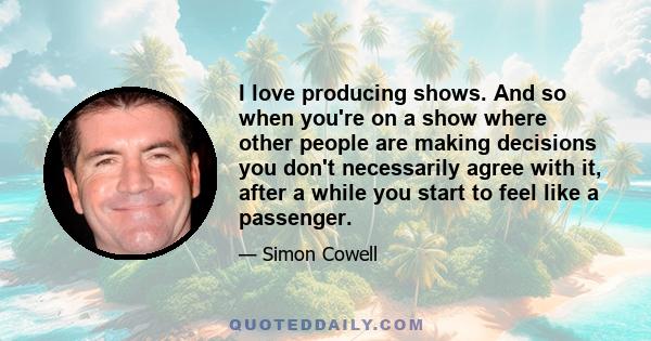 I love producing shows. And so when you're on a show where other people are making decisions you don't necessarily agree with it, after a while you start to feel like a passenger.