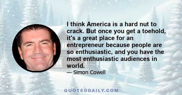 I think America is a hard nut to crack. But once you get a toehold, it's a great place for an entrepreneur because people are so enthusiastic, and you have the most enthusiastic audiences in world.