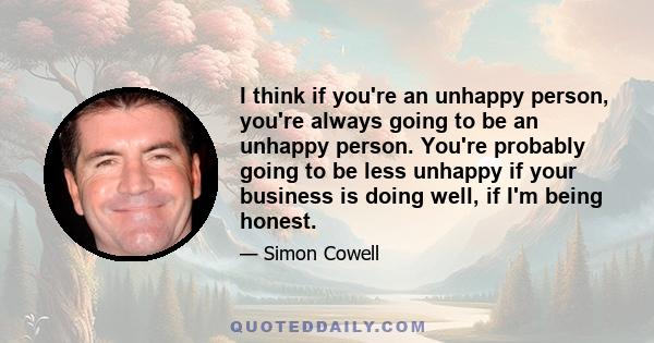 I think if you're an unhappy person, you're always going to be an unhappy person. You're probably going to be less unhappy if your business is doing well, if I'm being honest.