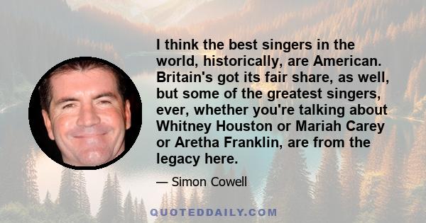 I think the best singers in the world, historically, are American. Britain's got its fair share, as well, but some of the greatest singers, ever, whether you're talking about Whitney Houston or Mariah Carey or Aretha