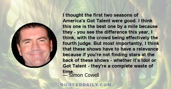 I thought the first two seasons of America's Got Talent were good. I think this one is the best one by a mile because they - you see the difference this year, I think, with the crowd being effectively the fourth judge.