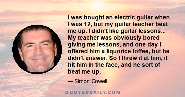 I was bought an electric guitar when I was 12, but my guitar teacher beat me up. I didn't like guitar lessons... My teacher was obviously bored giving me lessons, and one day I offered him a liquorice toffee, but he