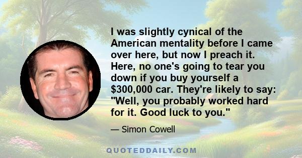 I was slightly cynical of the American mentality before I came over here, but now I preach it. Here, no one's going to tear you down if you buy yourself a $300,000 car. They're likely to say: Well, you probably worked