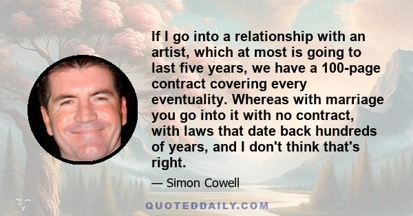 If I go into a relationship with an artist, which at most is going to last five years, we have a 100-page contract covering every eventuality. Whereas with marriage you go into it with no contract, with laws that date