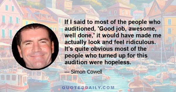 If I said to most of the people who auditioned, 'Good job, awesome, well done,' it would have made me actually look and feel ridiculous. It's quite obvious most of the people who turned up for this audition were