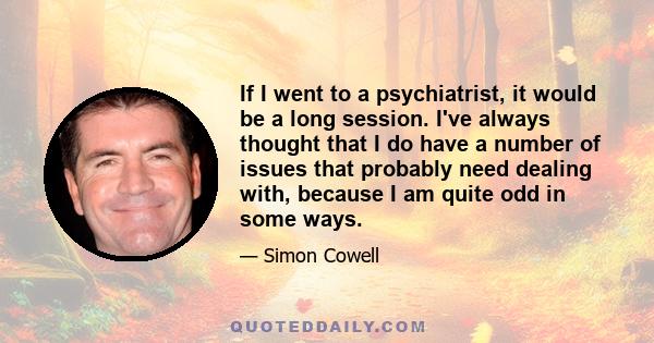 If I went to a psychiatrist, it would be a long session. I've always thought that I do have a number of issues that probably need dealing with, because I am quite odd in some ways.