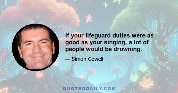 If your lifeguard duties were as good as your singing, a lot of people would be drowning.