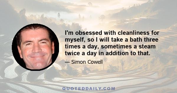 I'm obsessed with cleanliness for myself, so I will take a bath three times a day, sometimes a steam twice a day in addition to that.