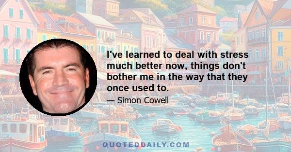 I've learned to deal with stress much better now, things don't bother me in the way that they once used to.