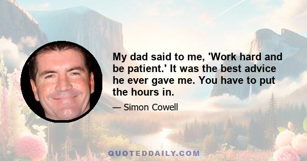 My dad said to me, 'Work hard and be patient.' It was the best advice he ever gave me. You have to put the hours in.