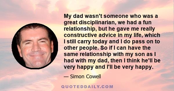 My dad wasn't someone who was a great disciplinarian, we had a fun relationship, but he gave me really constructive advice in my life, which I still carry today and I do pass on to other people. So if I can have the