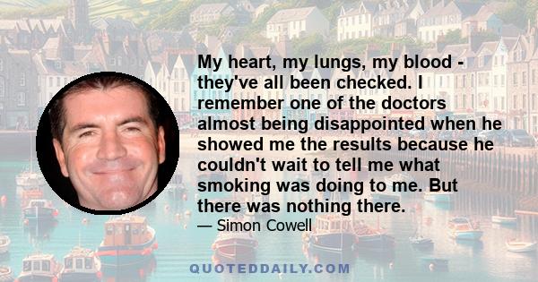 My heart, my lungs, my blood - they've all been checked. I remember one of the doctors almost being disappointed when he showed me the results because he couldn't wait to tell me what smoking was doing to me. But there