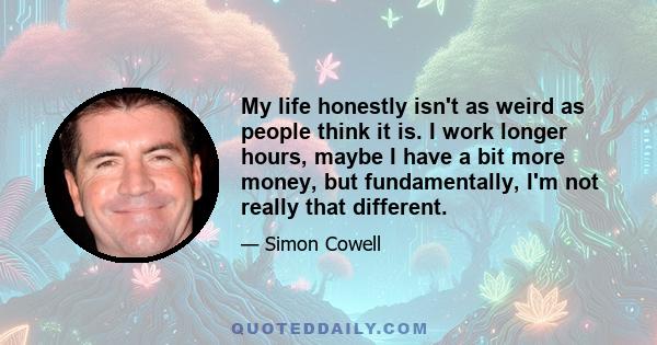 My life honestly isn't as weird as people think it is. I work longer hours, maybe I have a bit more money, but fundamentally, I'm not really that different.