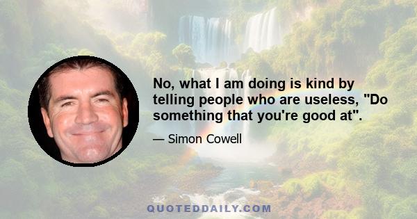 No, what I am doing is kind by telling people who are useless, Do something that you're good at.