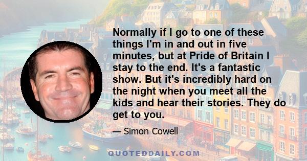 Normally if I go to one of these things I'm in and out in five minutes, but at Pride of Britain I stay to the end. It's a fantastic show. But it's incredibly hard on the night when you meet all the kids and hear their