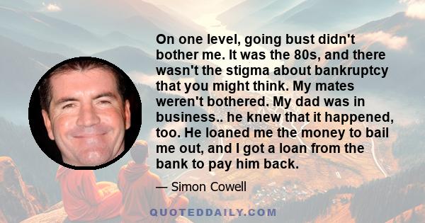 On one level, going bust didn't bother me. It was the 80s, and there wasn't the stigma about bankruptcy that you might think. My mates weren't bothered. My dad was in business.. he knew that it happened, too. He loaned