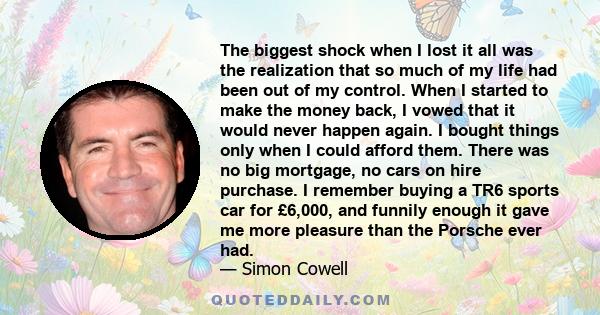 The biggest shock when I lost it all was the realization that so much of my life had been out of my control. When I started to make the money back, I vowed that it would never happen again. I bought things only when I