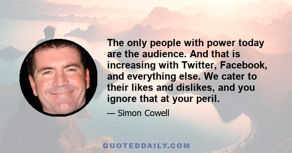 The only people with power today are the audience. And that is increasing with Twitter, Facebook, and everything else. We cater to their likes and dislikes, and you ignore that at your peril.