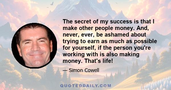 The secret of my success is that I make other people money. And, never, ever, be ashamed about trying to earn as much as possible for yourself, if the person you're working with is also making money. That's life!