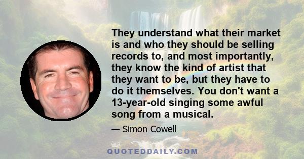 They understand what their market is and who they should be selling records to, and most importantly, they know the kind of artist that they want to be, but they have to do it themselves. You don't want a 13-year-old