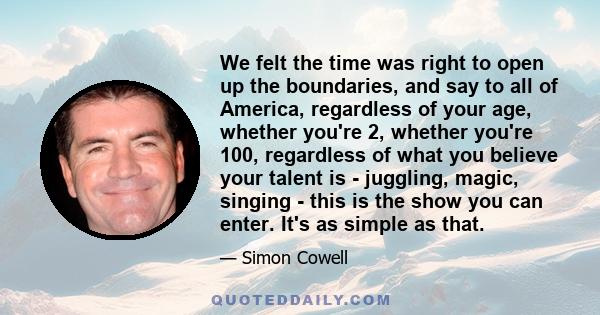 We felt the time was right to open up the boundaries, and say to all of America, regardless of your age, whether you're 2, whether you're 100, regardless of what you believe your talent is - juggling, magic, singing -