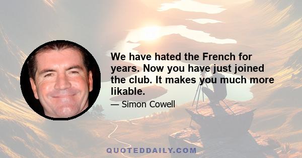 We have hated the French for years. Now you have just joined the club. It makes you much more likable.