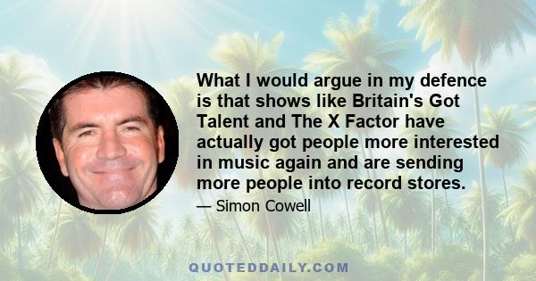 What I would argue in my defence is that shows like Britain's Got Talent and The X Factor have actually got people more interested in music again and are sending more people into record stores.