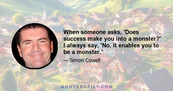 When someone asks, 'Does success make you into a monster?' I always say, 'No, it enables you to be a monster.'