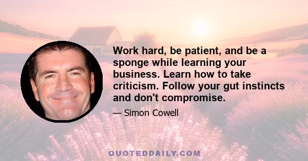 Work hard, be patient, and be a sponge while learning your business. Learn how to take criticism. Follow your gut instincts and don't compromise.