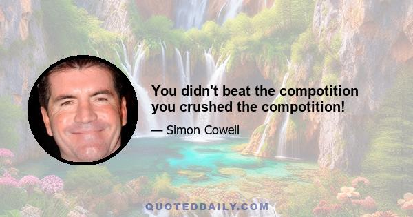 You didn't beat the compotition you crushed the compotition!