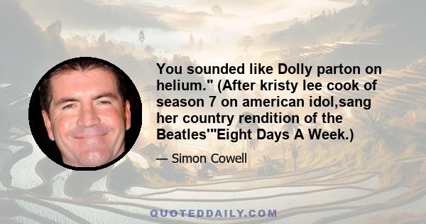 You sounded like Dolly parton on helium. (After kristy lee cook of season 7 on american idol,sang her country rendition of the Beatles'Eight Days A Week.)