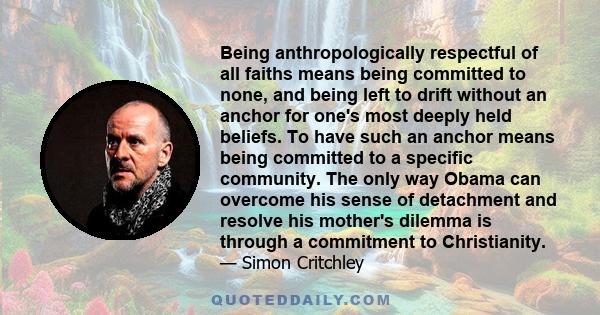 Being anthropologically respectful of all faiths means being committed to none, and being left to drift without an anchor for one's most deeply held beliefs. To have such an anchor means being committed to a specific